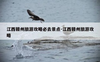 江西赣州旅游攻略必去景点-江西赣州旅游攻略