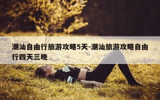 潮汕自由行旅游攻略5天-潮汕旅游攻略自由行四天三晚