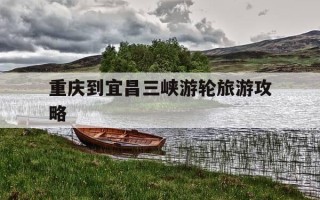 重庆到宜昌三峡游轮旅游攻略-重庆到宜昌三峡游轮旅游票价