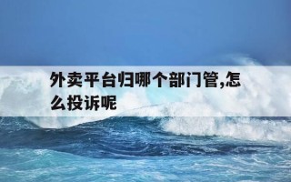 外卖平台归哪个部门管,怎么投诉呢-外卖平台归哪个部门管,怎么投诉呢电话