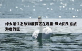 绿太阳生态旅游度假区在哪里-绿太阳生态旅游度假区