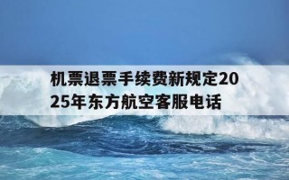 机票退票手续费新规定2025年东方航空客服电话-