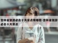 吉林省旅游必去十大景点有哪些-吉林省旅游必去十大景点