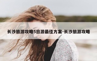 长沙旅游攻略5日游最佳方案-长沙旅游攻略