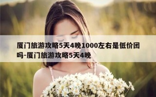 厦门旅游攻略5天4晚1000左右是低价团吗-厦门旅游攻略5天4晚