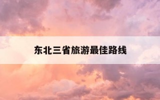 东北三省旅游最佳路线-东北三省旅游最佳路线安排