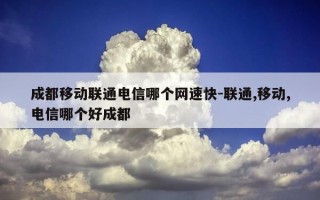 成都移动联通电信哪个网速快-联通,移动,电信哪个好成都