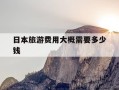日本旅游费用大概需要多少钱-日本旅游费用大概需要多少钱跟团