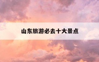 山东旅游必去十大景点-山东旅游必去十大景点带孩子去