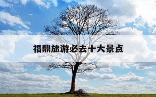 福鼎旅游必去十大景点-福鼎旅游必去十大景点在哪里
