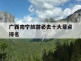广西南宁旅游必去十大景点排名-广西南宁旅游攻略必玩的景点推荐