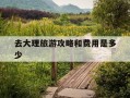 去大理旅游攻略和费用是多少-去大理旅游攻略和费用是多少一天