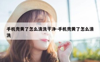 手机壳黄了怎么清洗干净-手机壳黄了怎么清洗