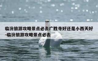 临汾旅游攻略景点必去广胜寺好还是小西天好-临汾旅游攻略景点必去