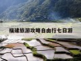 福建旅游攻略自由行七日游-福建旅游攻略自由行七日游多少钱