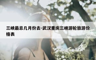 三峡最忌几月份去-武汉重庆三峡游轮旅游价格表