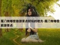 厦门有哪些旅游景点好玩的地方-厦门有哪些旅游景点