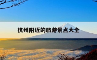 杭州附近的旅游景点大全-杭州附近的旅游景点大全排名