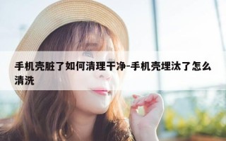 手机壳脏了如何清理干净-手机壳埋汰了怎么清洗