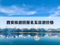 西安旅游团报名五日游价格-西安旅游团报名五日游价格指南