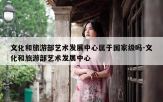 文化和旅游部艺术发展中心属于国家级吗-文化和旅游部艺术发展中心