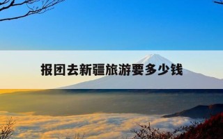 报团去新疆旅游要多少钱-去新疆的旅游团大概多少钱