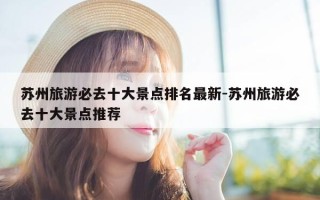 苏州旅游必去十大景点排名最新-苏州旅游必去十大景点推荐