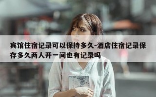宾馆住宿记录可以保持多久-酒店住宿记录保存多久两人开一间也有记录吗
