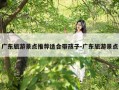 广东旅游景点推荐适合带孩子-广东旅游景点