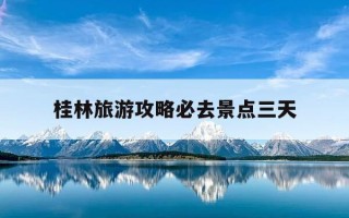 桂林旅游攻略必去景点三天-桂林旅游攻略必去景点三天免费