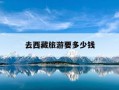 去西藏旅游要多少钱-广东去西藏旅游需要多少钱
