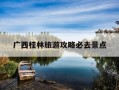 广西桂林旅游攻略必去景点-广西桂林旅游景点介绍自驾游