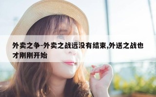 外卖之争-外卖之战远没有结束,外送之战也才刚刚开始
