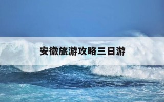 安徽旅游攻略三日游-安徽旅游攻略三日游最佳路线