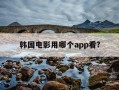 韩国电影用哪个app看?-韩国电影用啥app看