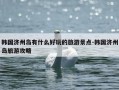 韩国济州岛有什么好玩的旅游景点-韩国济州岛旅游攻略
