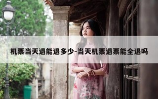 机票当天退能退多少-当天机票退票能全退吗