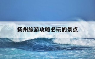 扬州旅游攻略必玩的景点-扬州旅游攻略必玩的景点推荐