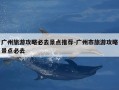 广州旅游攻略必去景点推荐-广州市旅游攻略景点必去
