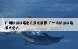 广州旅游攻略必去景点推荐-广州市旅游攻略景点必去