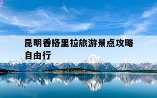昆明香格里拉旅游景点攻略自由行-昆明 香格里拉