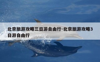 北京旅游攻略三日游自由行-北京旅游攻略3日游自由行