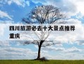 四川旅游必去十大景点推荐重庆-四川旅游必去十大景点推荐知乎