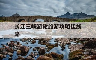 长江三峡游轮旅游攻略佳线路-长江三峡游轮旅游多少钱一张票