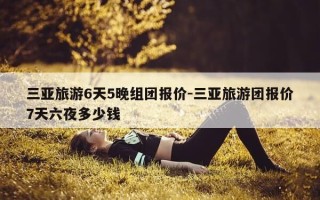 三亚旅游6天5晚组团报价-三亚旅游团报价7天六夜多少钱