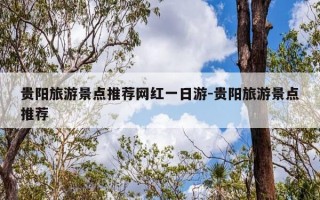 贵阳旅游景点推荐网红一日游-贵阳旅游景点推荐