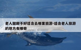 老人腿脚不好适合去哪里旅游-适合老人旅游的地方有哪些