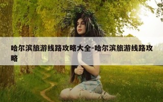 哈尔滨旅游线路攻略大全-哈尔滨旅游线路攻略