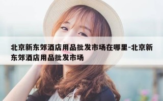 北京新东郊酒店用品批发市场在哪里-北京新东郊酒店用品批发市场