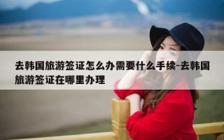 去韩国旅游签证怎么办需要什么手续-去韩国旅游签证在哪里办理